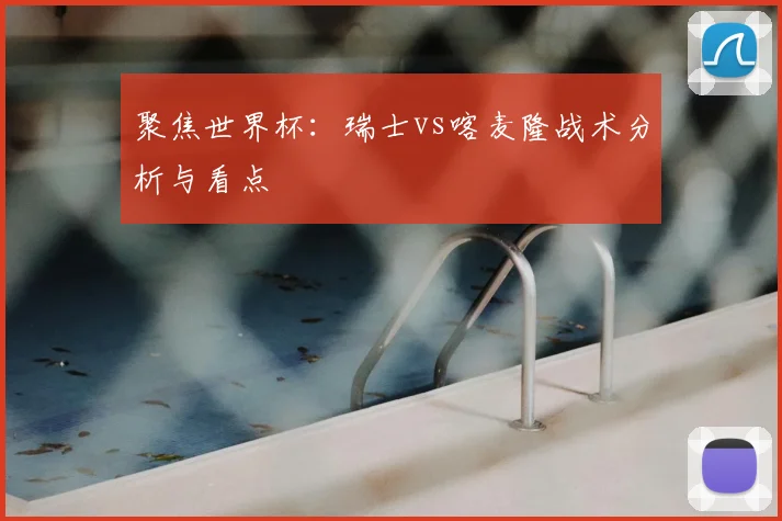 聚焦世界杯:瑞士vs喀麦隆战术分析与看点