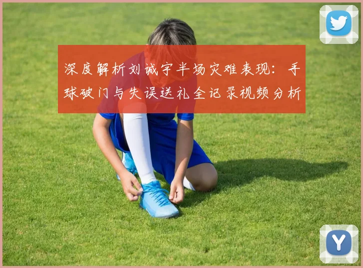 深度解析刘诚宇半场灾难表现：手球破门与失误送礼全记录视频分析