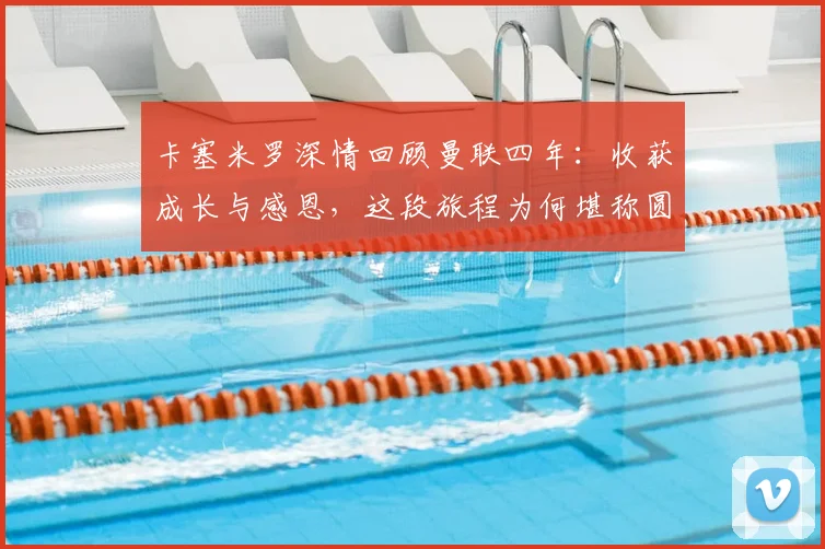 卡塞米罗深情回顾曼联四年：收获成长与感恩，这段旅程为何堪称圆满？