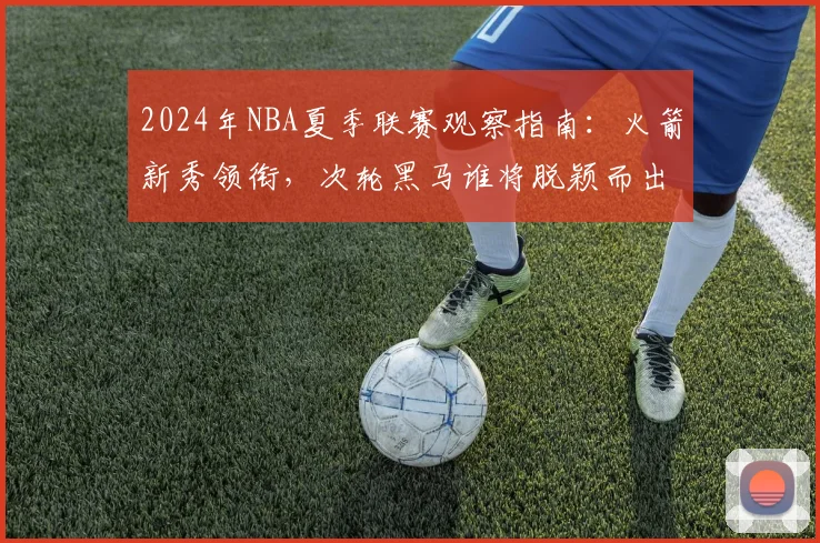 2024年NBA夏季联赛观察指南：火箭新秀领衔，次轮黑马谁将脱颖而出？