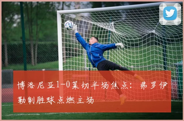 博洛尼亚1-0莱切半场焦点：弗罗伊勒制胜球点燃主场