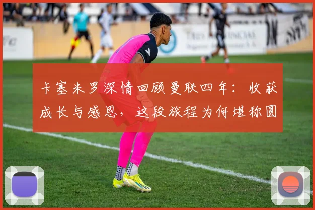 卡塞米罗深情回顾曼联四年：收获成长与感恩，这段旅程为何堪称圆满？