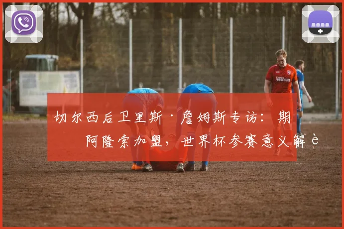 切尔西后卫里斯·詹姆斯专访：期待阿隆索加盟，世界杯参赛意义解读