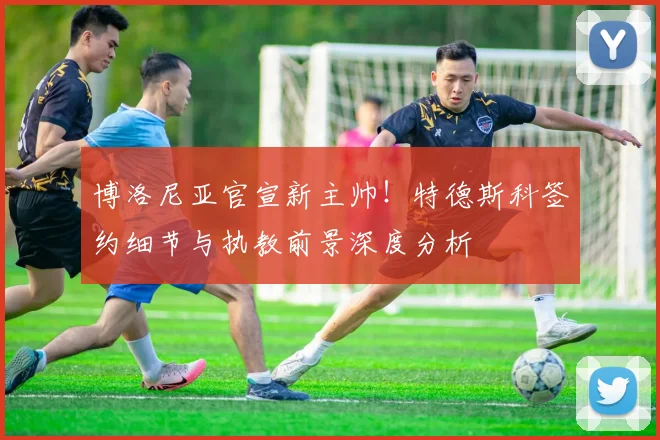 博洛尼亚官宣新主帅！特德斯科签约细节与执教前景深度分析