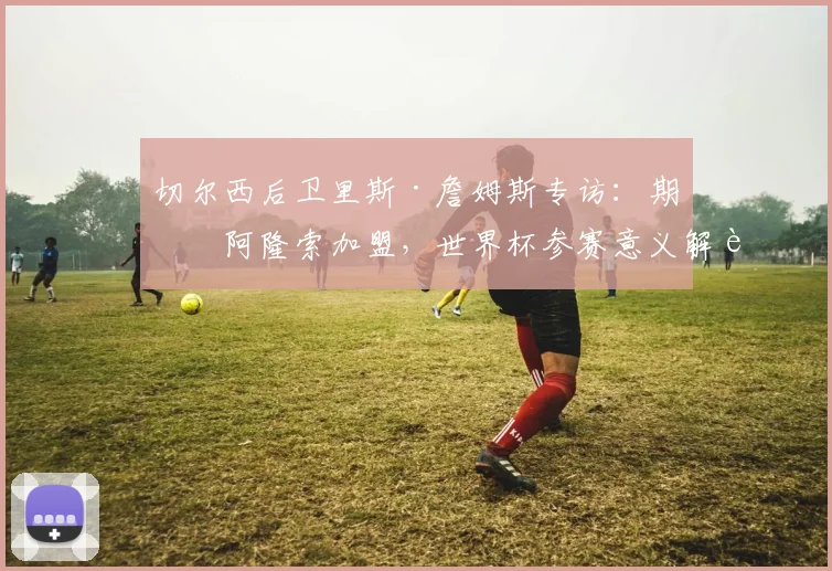 切尔西后卫里斯·詹姆斯专访：期待阿隆索加盟，世界杯参赛意义解读