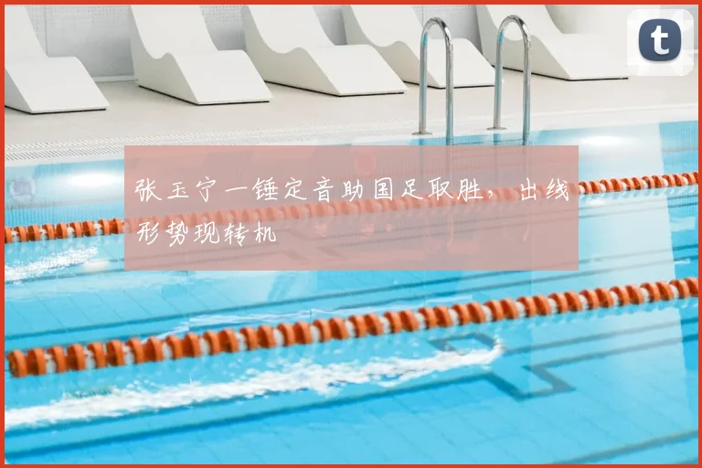 张玉宁一锤定音助国足取胜，出线形势现转机