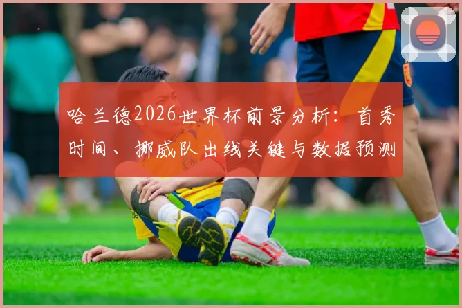 哈兰德2026世界杯前景分析：首秀时间、挪威队出线关键与数据预测
