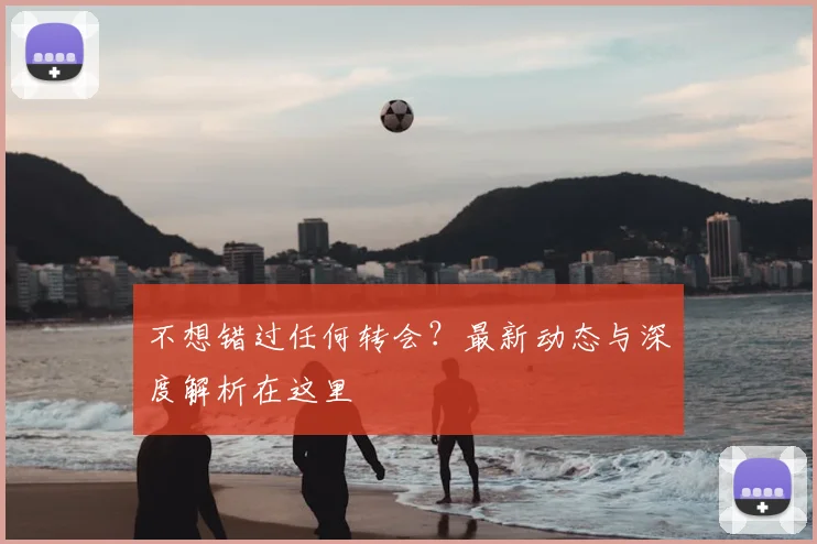 不想错过任何转会？最新动态与深度解析在这里