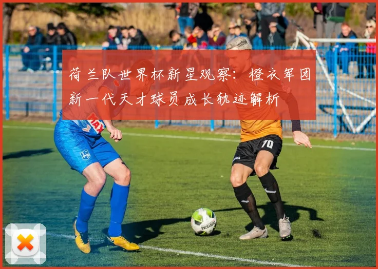 荷兰队世界杯新星观察：橙衣军团新一代天才球员成长轨迹解析