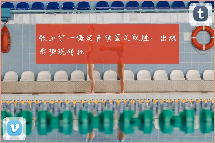 张玉宁一锤定音助国足取胜，出线形势现转机