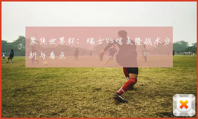聚焦世界杯:瑞士vs喀麦隆战术分析与看点